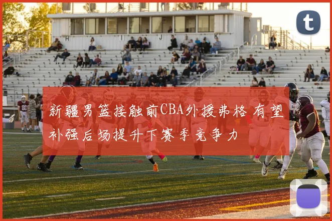 新疆男篮接触前CBA外援弗格 有望补强后场提升下赛季竞争力