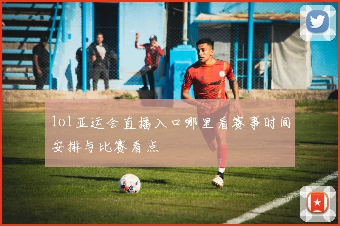 lol亚运会直播入口哪里看赛事时间安排与比赛看点