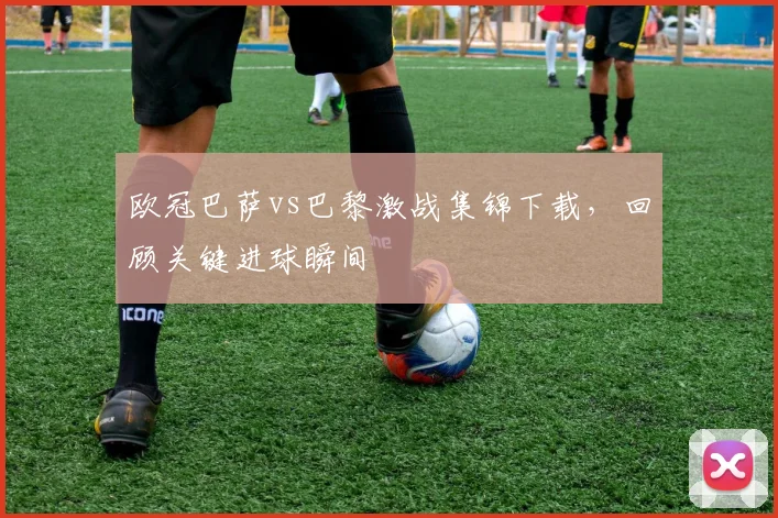 欧冠巴萨vs巴黎激战集锦下载，回顾关键进球瞬间