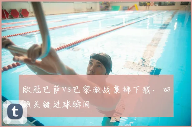 欧冠巴萨vs巴黎激战集锦下载，回顾关键进球瞬间