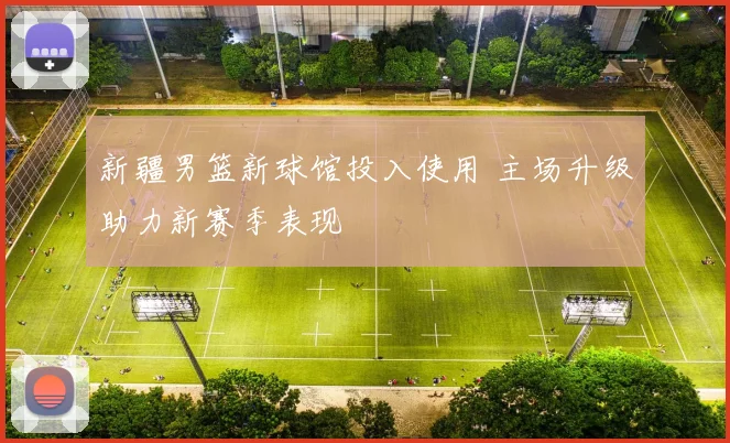 新疆男篮新球馆投入使用 主场升级助力新赛季表现