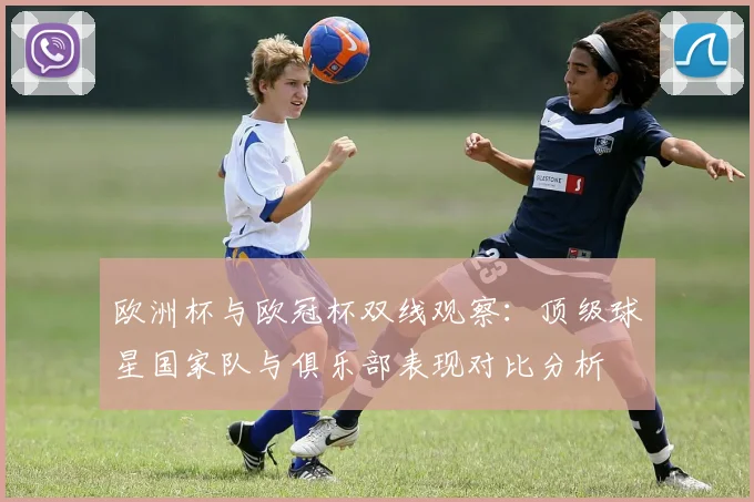 欧洲杯与欧冠杯双线观察：顶级球星国家队与俱乐部表现对比分析