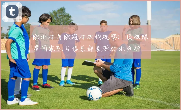 欧洲杯与欧冠杯双线观察：顶级球星国家队与俱乐部表现对比分析