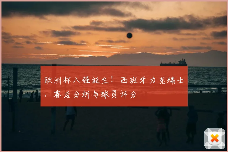 欧洲杯八强诞生!西班牙力克瑞士,赛后分析与球员评分